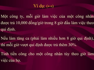 Ví dụ: (↔)
Một công ty, mỗi giờ làm việc của một công nhân
được trả 10,000 đồng/giờ trong 8 giờ đầu làm việc theo
qui định.
Nếu làm tăng ca (phải làm nhiều hơn 8 giờ qui định),
thì mỗi giờ vượt qui định được trả thêm 30%.
Tính tiền công cho một công nhân tùy theo giờ làm
việc của họ.
 