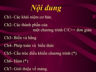 Nội dung
Ch1- Các khái niệm cơ bản.
Ch2- Các thành phần của
một chương trình C/C++ đơn giản
Ch3- Biến và hằng
Ch4- Phép toán và biểu thức
Ch5- Cấu trúc điều khiển chương trình (*)
Ch6- Hàm (*)
Ch7- Giới thiệu về mảng.
 