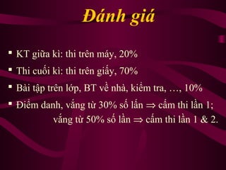 Đánh giá
 KT giữa kì: thi trên máy, 20%
 Thi cuối kì: thi trên giấy, 70%
 Bài tập trên lớp, BT về nhà, kiểm tra, …, 10%
 Điểm danh, vắng từ 30% số lấn ⇒ cấm thi lần 1;
vắng từ 50% số lần ⇒ cấm thi lần 1 & 2.
 