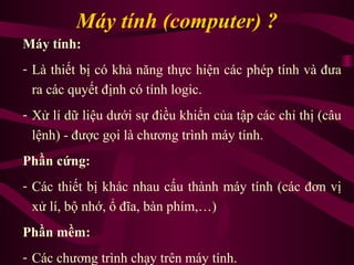 Máy tính (computer) ?
Máy tính:
- Là thiết bị có khả năng thực hiện các phép tính và đưa
ra các quyết định có tính logic.
- Xử lí dữ liệu dưới sự điều khiển của tập các chỉ thị (câu
lệnh) - được gọi là chương trình máy tính.
Phần cứng:
- Các thiết bị khác nhau cấu thành máy tính (các đơn vị
xử lí, bộ nhớ, ổ đĩa, bàn phím,…)
Phần mềm:
- Các chương trình chạy trên máy tính.
 