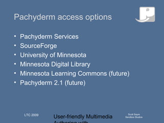 User-friendly Multimedia
Scott Sayre
Sandbox Studios
LTC 2009
Q u ick T im e™an d aN o n ed eco m p resso r
aren eed ed to seeth isp ictu re.
Pachyderm access options
• Pachyderm Services
• SourceForge
• University of Minnesota
• Minnesota Digital Library
• Minnesota Learning Commons (future)
• Pachyderm 2.1 (future)
 