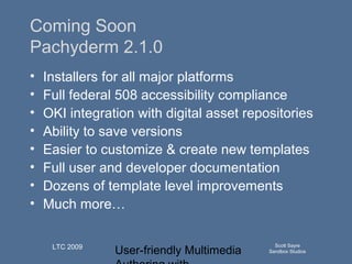 User-friendly Multimedia
Scott Sayre
Sandbox Studios
LTC 2009
Q u ick T im e™an d aN o n ed eco m p resso r
aren eed ed to seeth isp ictu re.
Coming Soon
Pachyderm 2.1.0
• Installers for all major platforms
• Full federal 508 accessibility compliance
• OKI integration with digital asset repositories
• Ability to save versions
• Easier to customize & create new templates
• Full user and developer documentation
• Dozens of template level improvements
• Much more…
 