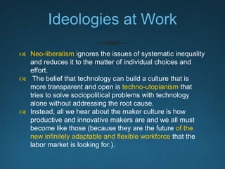 Issues with the Mainstream
Maker Culture
 Unduly emphasizes Individuals over systems
and misplaces freedom where regulations are
needed.
 Unfairly treats labor as a hobby without pay.
 Spreads the unsustainable expectation for
workers to develop new skills outside of work.
(In this scenario, workforce retooling becomes
the responsibility of individual workers, not
businesses.)
 
