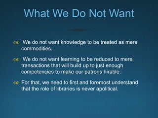 The Role of Libraries Is
Never Apolitical.
 “In the current climate of accountability and austerity,
libraries have become veritably “obsess[ed] with
quantitative assessment, student satisfaction,
outcomes, and consumerist attitudes towards
learning.””
- Cathy Eisenhower and Dolce Smith, “The Library as Stuck Place: Critical
Pedagogy in the Corporate University,” in Critical Library Instruction: Theories and
Methods, eds. Maria Accardi, Emily Drabinski, and Ilana Kumbier (Sacramento,
Calif.: Library Juice Press, 2010), 314.
 