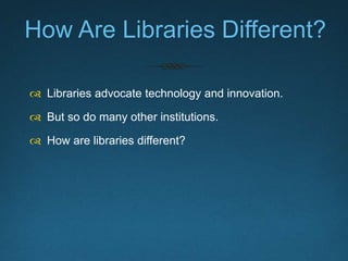 How Are Libraries Different?
 Libraries advocate technology and innovation.
 But so do many other institutions.
 How ar...