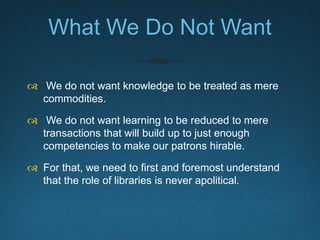 What We Do Not Want
 We do not want knowledge to be treated as mere
commodities.
 We do not want learning to be reduced ...