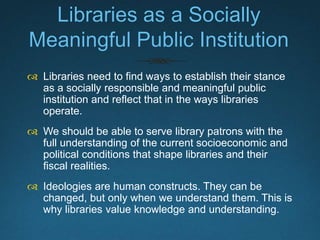 What We Do Not Want
 We do not want knowledge to be treated as mere
commodities.
 We do not want learning to be reduced to mere
transactions that will build up to just enough
competencies to make our patrons hirable.
 For that, we need to first and foremost understand
that the role of libraries is never apolitical.
 
