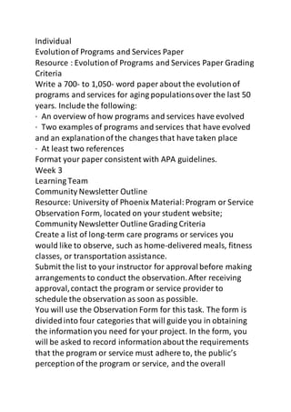 Individual 
Evolution of Programs and Services Paper 
Resource : Evolution of Programs and Services Paper Grading 
Criteria 
Write a 700- to 1,050- word paper about the evolution of 
programs and services for aging populations over the last 50 
years. Include the following: 
· An overview of how programs and services have evolved 
· Two examples of programs and services that have evolved 
and an explanation of the changes that have taken place 
· At least two references 
Format your paper consistent with APA guidelines. 
Week 3 
Learning Team 
Community Newsletter Outline 
Resource: University of Phoenix Material: Program or Service 
Observation Form, located on your student website; 
Community Newsletter Outline Grading Criteria 
Create a list of long-term care programs or services you 
would like to observe, such as home-delivered meals, fitness 
classes, or transportation assistance. 
Submit the list to your instructor for approval before making 
arrangements to conduct the observation. After receiving 
approval, contact the program or service provider to 
schedule the observation as soon as possible. 
You will use the Observation Form for this task. The form is 
divided into four categories that will guide you in obtaining 
the information you need for your project. In the form, you 
will be asked to record information about the requirements 
that the program or service must adhere to, the public’s 
perception of the program or service, and the overall 
 