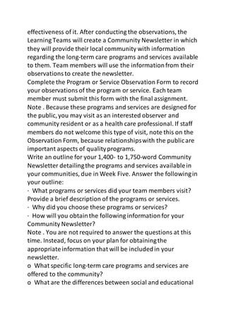 effectiveness of it. After conducting the observations, the 
Learning Teams will create a Community Newsletter in which 
they will provide their local community with information 
regarding the long-term care programs and services available 
to them. Team members will use the information from their 
observations to create the newsletter. 
Complete the Program or Service Observation Form to record 
your observations of the program or service. Each team 
member must submit this form with the final assignment. 
Note . Because these programs and services are designed for 
the public, you may visit as an interested observer and 
community resident or as a health care professional. If staff 
members do not welcome this type of visit, note this on the 
Observation Form, because relationships with the public are 
important aspects of quality programs. 
Write an outline for your 1,400- to 1,750-word Community 
Newsletter detailing the programs and services available in 
your communities, due in Week Five. Answer the following in 
your outline: 
· What programs or services did your team members visit? 
Provide a brief description of the programs or services. 
· Why did you choose these programs or services? 
· How will you obtain the following information for your 
Community Newsletter? 
Note . You are not required to answer the questions at this 
time. Instead, focus on your plan for obtaining the 
appropriate information that will be included in your 
newsletter. 
o What specific long-term care programs and services are 
offered to the community? 
o What are the differences between social and educational 
 