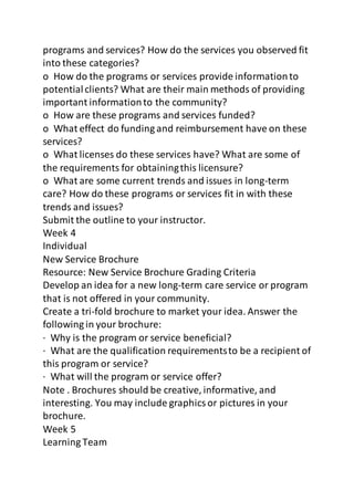 programs and services? How do the services you observed fit 
into these categories? 
o How do the programs or services provide information to 
potential clients? What are their main methods of providing 
important information to the community? 
o How are these programs and services funded? 
o What effect do funding and reimbursement have on these 
services? 
o What licenses do these services have? What are some of 
the requirements for obtaining this licensure? 
o What are some current trends and issues in long-term 
care? How do these programs or services fit in with these 
trends and issues? 
Submit the outline to your instructor. 
Week 4 
Individual 
New Service Brochure 
Resource: New Service Brochure Grading Criteria 
Develop an idea for a new long-term care service or program 
that is not offered in your community. 
Create a tri-fold brochure to market your idea. Answer the 
following in your brochure: 
· Why is the program or service beneficial? 
· What are the qualification requirements to be a recipient of 
this program or service? 
· What will the program or service offer? 
Note . Brochures should be creative, informative, and 
interesting. You may include graphics or pictures in your 
brochure. 
Week 5 
Learning Team 
 