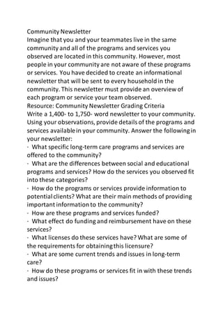 Community Newsletter 
Imagine that you and your teammates live in the same 
community and all of the programs and services you 
observed are located in this community. However, most 
people in your community are not aware of these programs 
or services. You have decided to create an informational 
newsletter that will be sent to every household in the 
community. This newsletter must provide an overview of 
each program or service your team observed. 
Resource: Community Newsletter Grading Criteria 
Write a 1,400- to 1,750- word newsletter to your community. 
Using your observations, provide details of the programs and 
services available in your community. Answer the following in 
your newsletter: 
· What specific long-term care programs and services are 
offered to the community? 
· What are the differences between social and educational 
programs and services? How do the services you observed fit 
into these categories? 
· How do the programs or services provide information to 
potential clients? What are their main methods of providing 
important information to the community? 
· How are these programs and services funded? 
· What effect do funding and reimbursement have on these 
services? 
· What licenses do these services have? What are some of 
the requirements for obtaining this licensure? 
· What are some current trends and issues in long-term 
care? 
· How do these programs or services fit in with these trends 
and issues? 
 