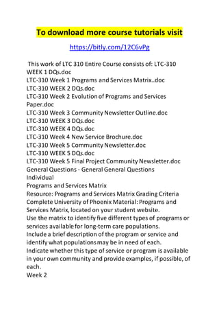 To download more course tutorials visit 
https://bitly.com/12C6vPg 
This work of LTC 310 Entire Course consists of: LTC-310 
WEEK 1 DQs.doc 
LTC-310 Week 1 Programs and Services Matrix..doc 
LTC-310 WEEK 2 DQs.doc 
LTC-310 Week 2 Evolution of Programs and Services 
Paper.doc 
LTC-310 Week 3 Community Newsletter Outline.doc 
LTC-310 WEEK 3 DQs.doc 
LTC-310 WEEK 4 DQs.doc 
LTC-310 Week 4 New Service Brochure.doc 
LTC-310 Week 5 Community Newsletter.doc 
LTC-310 WEEK 5 DQs.doc 
LTC-310 Week 5 Final Project Community Newsletter.doc 
General Questions - General General Questions 
Individual 
Programs and Services Matrix 
Resource: Programs and Services Matrix Grading Criteria 
Complete University of Phoenix Material: Programs and 
Services Matrix, located on your student website. 
Use the matrix to identify five different types of programs or 
services available for long-term care populations. 
Include a brief description of the program or service and 
identify what populations may be in need of each. 
Indicate whether this type of service or program is available 
in your own community and provide examples, if possible, of 
each. 
Week 2 
 