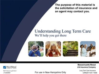 Understanding Long Term Care We’ll help you get there LTC50006NH Massachusetts Mutual Life Insurance Company Long Term Care Insurance CRN201104-11948 For use in New Hampshire Only The purpose of this material is the solicitation of insurance and  an agent may contact you. 