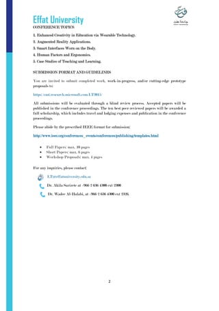 Effat University
2
CONFERENCE TOPICS
1. Enhanced Creativity in Education via Wearable Technology.
2. Augmented Reality Applications.
3. Smart Interfaces Worn on the Body.
4. Human Factors and Ergonomics.
5. Case Studies of Teaching and Learning.
SUBMISSION FORMAT AND GUIDELINES
You are invited to submit completed work, work-in-progress, and/or cutting-edge prototype
proposals to:
https://cmt.research.microsoft.com/LT2015/
All submissions will be evaluated through a blind review process. Accepted papers will be
published in the conference proceedings. The ten best peer-reviewed papers will be awarded a
full scholarship, which includes travel and lodging expenses and publication in the conference
proceedings.
Please abide by the prescribed IEEE format for submission:
http://www.ieee.org/conferences_events/conferences/publishing/templates.html
 Full Papers: max. 10 pages
 Short Papers: max. 6 pages
 Workshop Proposals: max. 4 pages
For any inquiries, please contact:
LT@effatuniversity.edu.sa
Dr. Akila Sarirete at +966 2 636 4300 ext 2300
Dr. Wadee Al-Halabi, at +966 2 636 4300 ext 2326.
 