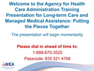 Welcome to the Agency for Health
Care Administration Training
Presentation for Long-term Care and
Managed Medical Assistance: Putting
the Pieces Together
The presentation will begin momentarily.
Please dial in ahead of time to:
1-888-670-3525
Passcode: 835 521 4768
1
 