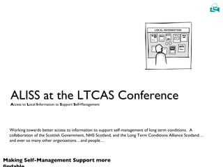 ALISS at the LTCAS Conference A ccess to  L ocal  I nformation to  S upport  S elf-Management Working towards better access to information to support self management of long term conditions.  A collaboration of the Scottish Government, NHS Scotland, and the Long Term Conditions Alliance Scotland…and ever so many other organisations…and people… 