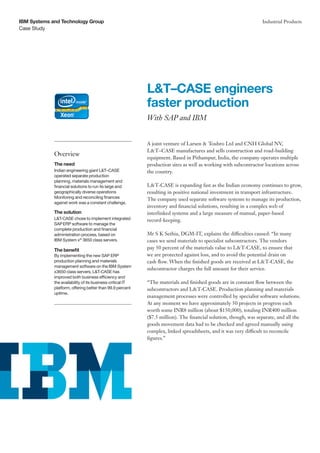 Case Study
IBM Systems and Technology Group Industrial Products
A joint venture of Larsen & Toubro Ltd and CNH Global NV,
L&T–CASE manufactures and sells construction and road-building
equipment. Based in Pithampur, India, the company operates multiple
production sites as well as working with subcontractor locations across
the country.
L&T-CASE is expanding fast as the Indian economy continues to grow,
resulting in positive national investment in transport infrastructure.
The company used separate software systems to manage its production,
inventory and financial solutions, resulting in a complex web of
interlinked systems and a large measure of manual, paper-based
record-keeping.
Mr S K Sethia, DGM-IT, explains the difficulties caused: “In many
cases we send materials to specialist subcontractors. The vendors
pay 50 percent of the materials value to L&T-CASE, to ensure that
we are protected against loss, and to avoid the potential drain on
cash flow. When the finished goods are received at L&T-CASE, the
subcontractor charges the full amount for their service.
“The materials and finished goods are in constant flow between the
subcontractors and L&T-CASE. Production planning and materials
management processes were controlled by specialist software solutions.
At any moment we have approximately 50 projects in progress each
worth some INR8 million (about $150,000), totaling INR400 million
($7.5 million). The financial solution, though, was separate, and all the
goods movement data had to be checked and agreed manually using
complex, linked spreadsheets, and it was very difficult to reconcile
figures.”
L&T–CASE engineers
faster production
With SAP and IBM
Overview
The need
Indian engineering giant L&T–CASE
operated separate production
planning, materials management and
financial solutions to run its large and
geographically diverse operations
Monitoring and reconciling finances
against work was a constant challenge.
The solution
L&T-CASE chose to implement integrated
SAPERP software to manage the
complete production and financial
administration process, based on
IBM System x®
3650 class servers.
The benefit
By implementing the new SAP ERP
production planning and materials
management software on the IBM System
x3650 class servers, L&T-CASE has
improved both business efficiency and
the availability of its business-critical IT
platform, offering better than 99.9 percent
uptime.
 