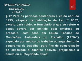 APOSENTADORIAAPOSENTADORIA
ESPECIAL-ESPECIAL-
LTCATLTCAT
§ 4º Para os períodos posteriores a 28 de abril de
1995, véspera da publicação da Lei nº 9032,
exceto para ruído, o formulário a que se refere o
caput deverá ser emitido pela empresa ou
preposto, com base em Laudo Técnico de
Condições Ambientais do Trabalho (LTCAT)
expedido por médico do trabalho ou engenheiro de
segurança do trabalho, para fins de comprovação
da exposição a agentes nocivos, prejudiciais à
saúde ou à integridade física.
10
 