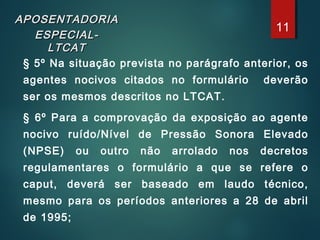 APOSENTADORIAAPOSENTADORIA
ESPECIAL-ESPECIAL-
LTCATLTCAT
§ 5º Na situação prevista no parágrafo anterior, os
agentes nocivos citados no formulário deverão
ser os mesmos descritos no LTCAT.
§ 6º Para a comprovação da exposição ao agente
nocivo ruído/Nível de Pressão Sonora Elevado
(NPSE) ou outro não arrolado nos decretos
regulamentares o formulário a que se refere o
caput, deverá ser baseado em laudo técnico,
mesmo para os períodos anteriores a 28 de abril
de 1995;
11
 