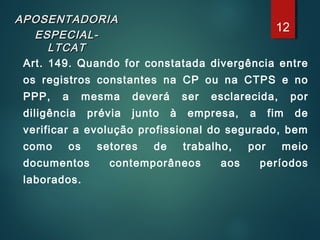 APOSENTADORIAAPOSENTADORIA
ESPECIAL-ESPECIAL-
LTCATLTCAT
Art. 149. Quando for constatada divergência entre
os registros constantes na CP ou na CTPS e no
PPP, a mesma deverá ser esclarecida, por
diligência prévia junto à empresa, a fim de
verificar a evolução profissional do segurado, bem
como os setores de trabalho, por meio
documentos contemporâneos aos períodos
laborados.
12
 