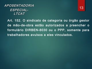 APOSENTADORIAAPOSENTADORIA
ESPECIAL-ESPECIAL-
LTCATLTCAT
Art. 152. O sindicato de categoria ou órgão gestor
de mão-de-obra estão autorizados a preencher o
formulário DIRBEN-8030 ou o PPP, somente para
trabalhadores avulsos a eles vinculados.
13
 