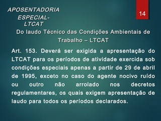 APOSENTADORIAAPOSENTADORIA
ESPECIAL-ESPECIAL-
LTCATLTCAT
Do laudo Técnico das Condições Ambientais deDo laudo Técnico das Condições Ambientais de
Trabalho – LTCATTrabalho – LTCAT
Art. 153. Deverá ser exigida a apresentação do
LTCAT para os períodos de atividade exercida sob
condições especiais apenas a partir de 29 de abril
de 1995, exceto no caso do agente nocivo ruído
ou outro não arrolado nos decretos
regulamentares, os quais exigem apresentação de
laudo para todos os períodos declarados.
14
 