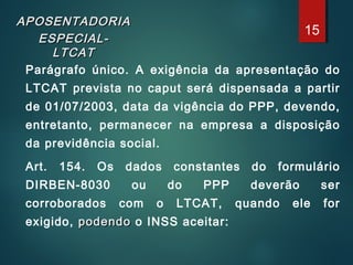 APOSENTADORIAAPOSENTADORIA
ESPECIAL-ESPECIAL-
LTCATLTCAT
Parágrafo único. A exigência da apresentação do
LTCAT prevista no caput será dispensada a partir
de 01/07/2003, data da vigência do PPP, devendo,
entretanto, permanecer na empresa a disposição
da previdência social.
Art. 154. Os dados constantes do formulário
DIRBEN-8030 ou do PPP deverão ser
corroborados com o LTCAT, quando ele for
exigido, podendopodendo o INSS aceitar:
15
 