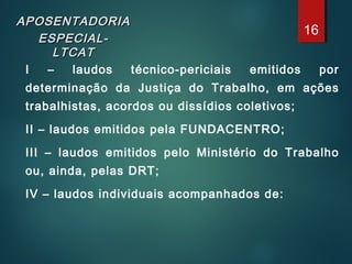 APOSENTADORIAAPOSENTADORIA
ESPECIAL-ESPECIAL-
LTCATLTCAT
I – laudos técnico-periciais emitidos por
determinação da Justiça do Trabalho, em ações
trabalhistas, acordos ou dissídios coletivos;
II – laudos emitidos pela FUNDACENTRO;
III – laudos emitidos pelo Ministério do Trabalho
ou, ainda, pelas DRT;
IV – laudos individuais acompanhados de:
16
 
