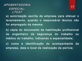APOSENTADORIAAPOSENTADORIA
ESPECIAL-ESPECIAL-
LTCATLTCAT
a) autorização escrita da empresa para efetuar o
levantamento, quando o responsável técnico não
for empregado da mesma;
b) cópia do documento de habilitação profissional
do engenheiro de segurança do trabalho ou
médico do trabalho, indicando a especialidade;
c) nome e identificação do acompanhante da
empresa, data e local da realização da perícia;
17
 