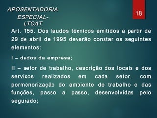 APOSENTADORIAAPOSENTADORIA
ESPECIAL-ESPECIAL-
LTCATLTCAT
Art. 155. Dos laudos técnicos emitidos a partir de
29 de abril de 1995 deverão constar os seguintes
elementos:
I – dados da empresa;
II – setor de trabalho, descrição dos locais e dos
serviços realizados em cada setor, com
pormenorização do ambiente de trabalho e das
funções, passo a passo, desenvolvidas pelo
segurado;
18
 