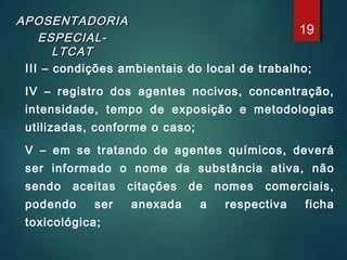 APOSENTADORIAAPOSENTADORIA
ESPECIAL-ESPECIAL-
LTCATLTCAT
III – condições ambientais do local de trabalho;
IV – registro dos agentes nocivos, concentração,
intensidade, tempo de exposição e metodologias
utilizadas, conforme o caso;
V – em se tratando de agentes químicos, deverá
ser informado o nome da substância ativa, não
sendo aceitas citações de nomes comerciais,
podendo ser anexada a respectiva ficha
toxicológica;
19
 
