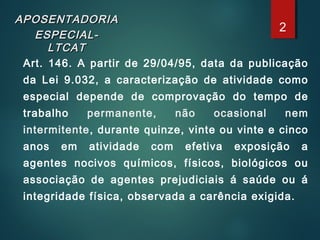 APOSENTADORIAAPOSENTADORIA
ESPECIAL-ESPECIAL-
LTCATLTCAT
Art. 146. A partir de 29/04/95, data da publicação
da Lei 9.032, a caracterização de atividade como
especial depende de comprovação do tempo de
trabalho permanente, não ocasional nem
intermitente, durante quinze, vinte ou vinte e cinco
anos em atividade com efetiva exposição a
agentes nocivos químicos, físicos, biológicos ou
associação de agentes prejudiciais á saúde ou á
integridade física, observada a carência exigida.
2
 