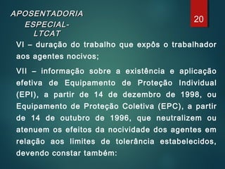 APOSENTADORIAAPOSENTADORIA
ESPECIAL-ESPECIAL-
LTCATLTCAT
VI – duração do trabalho que expôs o trabalhador
aos agentes nocivos;
VII – informação sobre a existência e aplicação
efetiva de Equipamento de Proteção Individual
(EPI), a partir de 14 de dezembro de 1998, ou
Equipamento de Proteção Coletiva (EPC), a partir
de 14 de outubro de 1996, que neutralizem ou
atenuem os efeitos da nocividade dos agentes em
relação aos limites de tolerância estabelecidos,
devendo constar também:
20
 