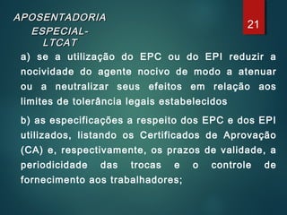 APOSENTADORIAAPOSENTADORIA
ESPECIAL-ESPECIAL-
LTCATLTCAT
a) se a utilização do EPC ou do EPI reduzir a
nocividade do agente nocivo de modo a atenuar
ou a neutralizar seus efeitos em relação aos
limites de tolerância legais estabelecidos
b) as especificações a respeito dos EPC e dos EPI
utilizados, listando os Certificados de Aprovação
(CA) e, respectivamente, os prazos de validade, a
periodicidade das trocas e o controle de
fornecimento aos trabalhadores;
21
 