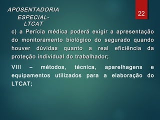 APOSENTADORIAAPOSENTADORIA
ESPECIAL-ESPECIAL-
LTCATLTCAT
c) a Perícia médica poderá exigir a apresentaçãoc) a Perícia médica poderá exigir a apresentação
do monitoramento biológico do segurado quandodo monitoramento biológico do segurado quando
houver dúvidas quanto a real eficiência dahouver dúvidas quanto a real eficiência da
proteção individual do trabalhador;proteção individual do trabalhador;
VIII – métodos, técnica, aparelhagens e
equipamentos utilizados para a elaboração do
LTCAT;
22
 