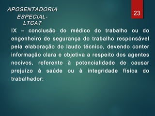 APOSENTADORIAAPOSENTADORIA
ESPECIAL-ESPECIAL-
LTCATLTCAT
IX – conclusão do médico do trabalho ou do
engenheiro de segurança do trabalho responsável
pela elaboração do laudo técnico, devendo conter
informação clara e objetiva a respeito dos agentes
nocivos, referente à potencialidade de causar
prejuízo à saúde ou à integridade física do
trabalhador;
23
 