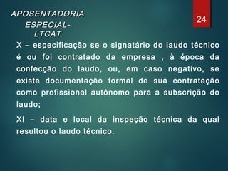 APOSENTADORIAAPOSENTADORIA
ESPECIAL-ESPECIAL-
LTCATLTCAT
X – especificação se o signatário do laudo técnico
é ou foi contratado da empresa , à época da
confecção do laudo, ou, em caso negativo, se
existe documentação formal de sua contratação
como profissional autônomo para a subscrição do
laudo;
XI – data e local da inspeção técnica da qual
resultou o laudo técnico.
24
 