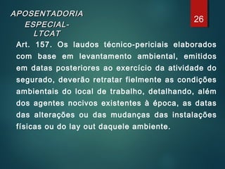 APOSENTADORIAAPOSENTADORIA
ESPECIAL-ESPECIAL-
LTCATLTCAT
Art. 157. Os laudos técnico-periciais elaborados
com base em levantamento ambiental, emitidos
em datas posteriores ao exercício da atividade do
segurado, deverão retratar fielmente as condições
ambientais do local de trabalho, detalhando, além
dos agentes nocivos existentes à época, as datas
das alterações ou das mudanças das instalações
físicas ou do lay out daquele ambiente.
26
 