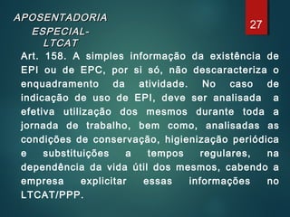APOSENTADORIAAPOSENTADORIA
ESPECIAL-ESPECIAL-
LTCATLTCAT
Art. 158. A simples informação da existência de
EPI ou de EPC, por si só, não descaracteriza o
enquadramento da atividade. No caso de
indicação de uso de EPI, deve ser analisada a
efetiva utilização dos mesmos durante toda a
jornada de trabalho, bem como, analisadas as
condições de conservação, higienização periódica
e substituições a tempos regulares, na
dependência da vida útil dos mesmos, cabendo a
empresa explicitar essas informações no
LTCAT/PPP.
27
 