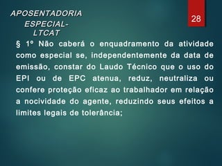 APOSENTADORIAAPOSENTADORIA
ESPECIAL-ESPECIAL-
LTCATLTCAT
§ 1º Não caberá o enquadramento da atividade
como especial se, independentemente da data de
emissão, constar do Laudo Técnico que o uso do
EPI ou de EPC atenua, reduz, neutraliza ou
confere proteção eficaz ao trabalhador em relação
a nocividade do agente, reduzindo seus efeitos a
limites legais de tolerância;
28
 