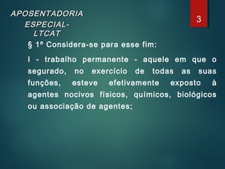 APOSENTADORIAAPOSENTADORIA
ESPECIAL-ESPECIAL-
LTCATLTCAT
§ 1º Considera-se para esse fim:
I - trabalho permanente - aquele em que o
segurado, no exercício de todas as suas
funções, esteve efetivamente exposto à
agentes nocivos físicos, químicos, biológicos
ou associação de agentes;
3
 