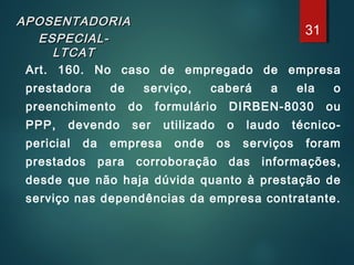 APOSENTADORIAAPOSENTADORIA
ESPECIAL-ESPECIAL-
LTCATLTCAT
Art. 160. No caso de empregado de empresa
prestadora de serviço, caberá a ela o
preenchimento do formulário DIRBEN-8030 ou
PPP, devendo ser utilizado o laudo técnico-
pericial da empresa onde os serviços foram
prestados para corroboração das informações,
desde que não haja dúvida quanto à prestação de
serviço nas dependências da empresa contratante.
31
 