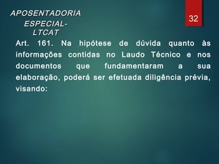 APOSENTADORIAAPOSENTADORIA
ESPECIAL-ESPECIAL-
LTCATLTCAT
Art. 161. Na hipótese de dúvida quanto às
informações contidas no Laudo Técnico e nos
documentos que fundamentaram a sua
elaboração, poderá ser efetuada diligência prévia,
visando:
32
 
