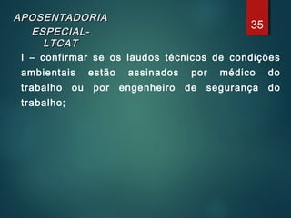 APOSENTADORIAAPOSENTADORIA
ESPECIAL-ESPECIAL-
LTCATLTCAT
I – confirmar se os laudos técnicos de condições
ambientais estão assinados por médico do
trabalho ou por engenheiro de segurança do
trabalho;
35
 
