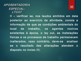 APOSENTADORIAAPOSENTADORIA
ESPECIAL-ESPECIAL-
LTCATLTCAT
II – verificar se, nos laudos emitidos em data
posterior ao exercício da atividade, consta a
informação de que as condições ambientais do
local de trabalho, os agentes nocivos
existentes à época, o lay out, as instalações
físicas e os processos de trabalho permanecem
inalterados, caso contrário, deve-se analisar
se o resultado das alterações atendem o
disposto no inciso III;
36
 