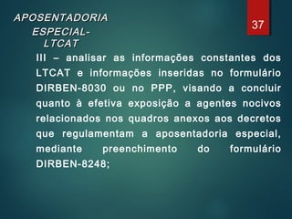 APOSENTADORIAAPOSENTADORIA
ESPECIAL-ESPECIAL-
LTCATLTCAT
III – analisar as informações constantes dos
LTCAT e informações inseridas no formulário
DIRBEN-8030 ou no PPP, visando a concluir
quanto à efetiva exposição a agentes nocivos
relacionados nos quadros anexos aos decretos
que regulamentam a aposentadoria especial,
mediante preenchimento do formulário
DIRBEN-8248;
37
 