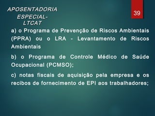 APOSENTADORIAAPOSENTADORIA
ESPECIAL-ESPECIAL-
LTCATLTCAT
a) o Programa de Prevenção de Riscos Ambientais
(PPRA) ou o LRA - Levantamento de Riscos
Ambientais
b) o Programa de Controle Médico de Saúde
Ocupacional (PCMSO);
c) notas fiscais de aquisição pela empresa e os
recibos de fornecimento de EPI aos trabalhadores;
39
 