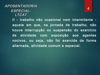 APOSENTADORIAAPOSENTADORIA
ESPECIAL-ESPECIAL-
LTCATLTCAT
II - trabalho não ocasional nem intermitente -
aquele em que, na jornada de trabalho, não
houve interrupção ou suspensão do exercício
de atividade com exposição aos agentes
nocivos, ou seja, não foi exercida de forma
alternada, atividade comum e especial.
4
 
