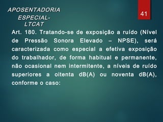 APOSENTADORIAAPOSENTADORIA
ESPECIAL-ESPECIAL-
LTCATLTCAT
Art. 180. Tratando-se de exposição a ruído (Nível
de Pressão Sonora Elevado – NPSE), será
caracterizada como especial a efetiva exposição
do trabalhador, de forma habitual e permanente,
não ocasional nem intermitente, a níveis de ruído
superiores a oitenta dB(A) ou noventa dB(A),
conforme o caso:
41
 