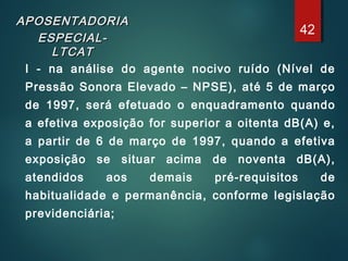 APOSENTADORIAAPOSENTADORIA
ESPECIAL-ESPECIAL-
LTCATLTCAT
I - na análise do agente nocivo ruído (Nível de
Pressão Sonora Elevado – NPSE), até 5 de março
de 1997, será efetuado o enquadramento quando
a efetiva exposição for superior a oitenta dB(A) e,
a partir de 6 de março de 1997, quando a efetiva
exposição se situar acima de noventa dB(A),
atendidos aos demais pré-requisitos de
habitualidade e permanência, conforme legislação
previdenciária;
42
 